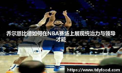 乔尔恩比德如何在NBA赛场上展现统治力与领导才能